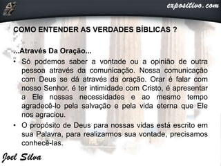 COMO ENTENDER AS VERDADES BÍBLICAS ?
...Através Da Oração...
• Só podemos saber a vontade ou a opinião de outra
pessoa através da comunicação. Nossa comunicação
com Deus se dá através da oração. Orar é falar com
nosso Senhor, é ter intimidade com Cristo, é apresentar
a Ele nossas necessidades e ao mesmo tempo
agradecê-lo pela salvação e pela vida eterna que Ele
nos agraciou.
• O propósito de Deus para nossas vidas está escrito em
sua Palavra, para realizarmos sua vontade, precisamos
conhecê-las.
 