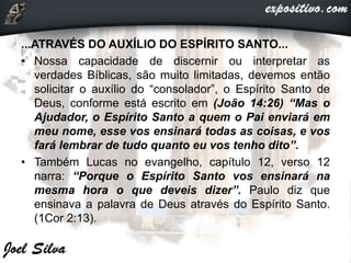 ...ATRAVÉS DO AUXÍLIO DO ESPÍRITO SANTO...
• Nossa capacidade de discernir ou interpretar as
verdades Bíblicas, são muito limitadas, devemos então
solicitar o auxílio do “consolador”, o Espírito Santo de
Deus, conforme está escrito em (João 14:26) “Mas o
Ajudador, o Espírito Santo a quem o Pai enviará em
meu nome, esse vos ensinará todas as coisas, e vos
fará lembrar de tudo quanto eu vos tenho dito”.
• Também Lucas no evangelho, capítulo 12, verso 12
narra: “Porque o Espírito Santo vos ensinará na
mesma hora o que deveis dizer”. Paulo diz que
ensinava a palavra de Deus através do Espírito Santo.
(1Cor 2:13).
 