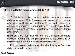 3º Leia a Bíblia diariamente (Dt 17:19).
• A Bíblia e o livro mais vendido no mundo, mais
estima-se que, 90% (noventa porcento) dos crentes,
não lêem a Bíblia freqüentemente, portanto não é de
causar admiração, a quantidade nos dias de hoje: haver
frieza espiritual, crentes infrutíferos e raquíticos dentro
das igrejas.
• É de urgência nós, nos corrigir-nos a prática da leitura
devocional da Bíblia em principal, como de outros livros
importantes e úteis ao nosso conhecimento.
• Foi por esse motivo e razão absoluta que Deus se
dirigiu a Israel com as
 