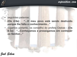 • seguintes palavras:
• (Os 4:6a) “...O meu povo está sendo destruído
porque lhe falta o conhecimento...”
• Sigamos portanto, os conselho do profeta Oséias - (Os
6:3a) “...Conheçamos e prossigamos em conhecer
ao Senhor...”
 