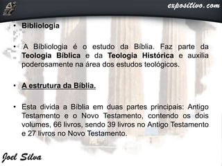 • Bibliologia
• A Bíbliologia é o estudo da Bíblia. Faz parte da
Teologia Bíblica e da Teologia Histórica e auxilia
poderosamente na área dos estudos teológicos.
• A estrutura da Bíblia.
• Esta divida a Bíblia em duas partes principais: Antigo
Testamento e o Novo Testamento, contendo os dois
volumes, 66 livros, sendo 39 livros no Antigo Testamento
e 27 livros no Novo Testamento.
 