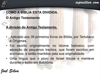 COMO A BÍBLIA ESTA DIVIDIDA.
O Antigo Testamento
A divisão do Antigo Testamento.
• Aplicado aos 39 primeiros livros da Bíblia, por Tertuliano
e Orígenes.
• Foi escrito originalmente no idioma hebraico, com
exceção de pequenos trechos, que foram escritos em
aramaico, e estão mantidos pela sua originalidade.
• Uma língua que o povo de Israel trouxe e manteve
durante o exílio em Babilônia.
 