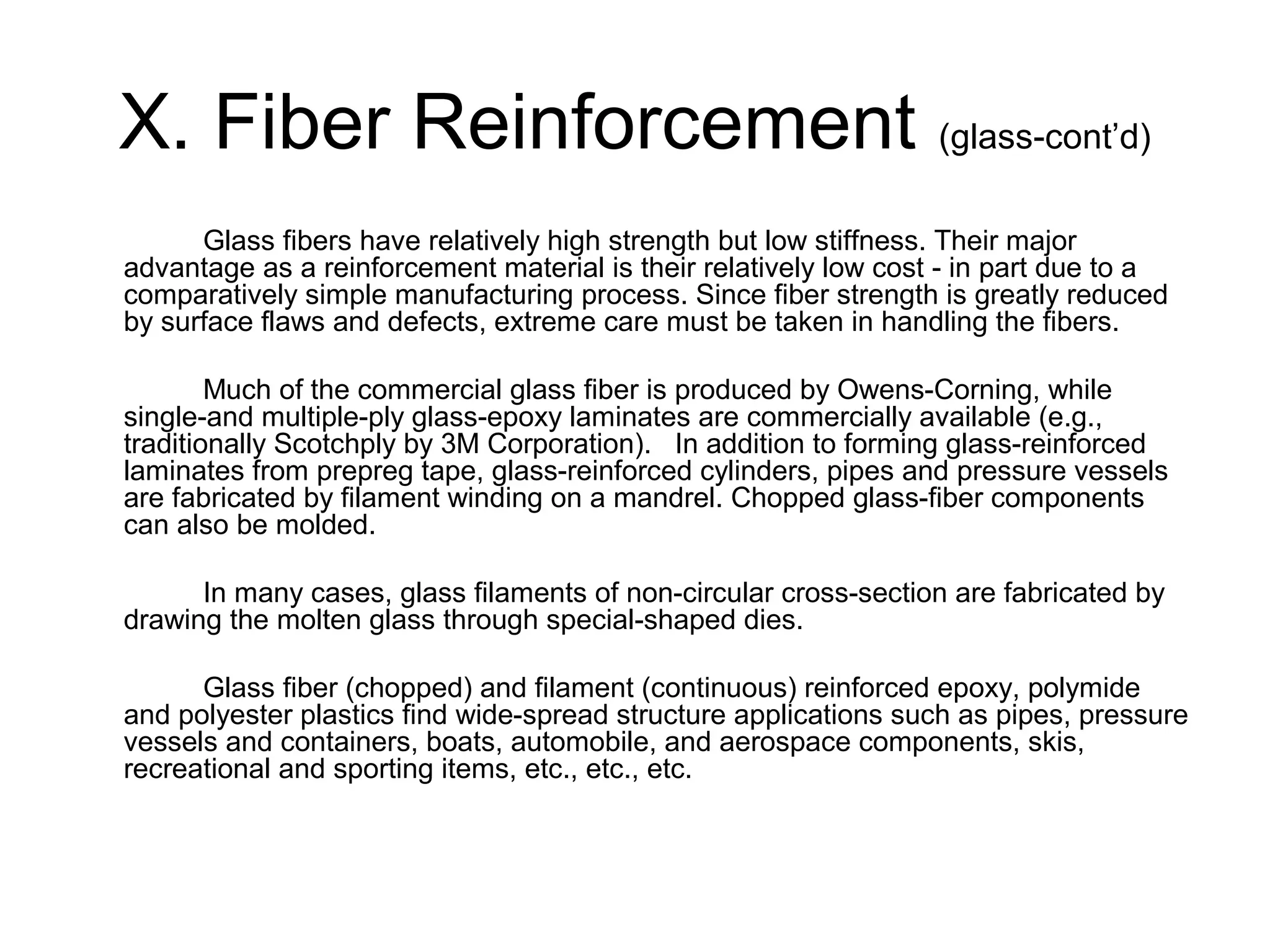X. Fiber Reinforcement (glass-cont’d)
Glass fibers have relatively high strength but low stiffness. Their major
advantage as a reinforcement material is their relatively low cost - in part due to a
comparatively simple manufacturing process. Since fiber strength is greatly reduced
by surface flaws and defects, extreme care must be taken in handling the fibers.
Much of the commercial glass fiber is produced by Owens-Corning, while
single-and multiple-ply glass-epoxy laminates are commercially available (e.g.,
traditionally Scotchply by 3M Corporation). In addition to forming glass-reinforced
laminates from prepreg tape, glass-reinforced cylinders, pipes and pressure vessels
are fabricated by filament winding on a mandrel. Chopped glass-fiber components
can also be molded.
In many cases, glass filaments of non-circular cross-section are fabricated by
drawing the molten glass through special-shaped dies.
Glass fiber (chopped) and filament (continuous) reinforced epoxy, polymide
and polyester plastics find wide-spread structure applications such as pipes, pressure
vessels and containers, boats, automobile, and aerospace components, skis,
recreational and sporting items, etc., etc., etc.
 