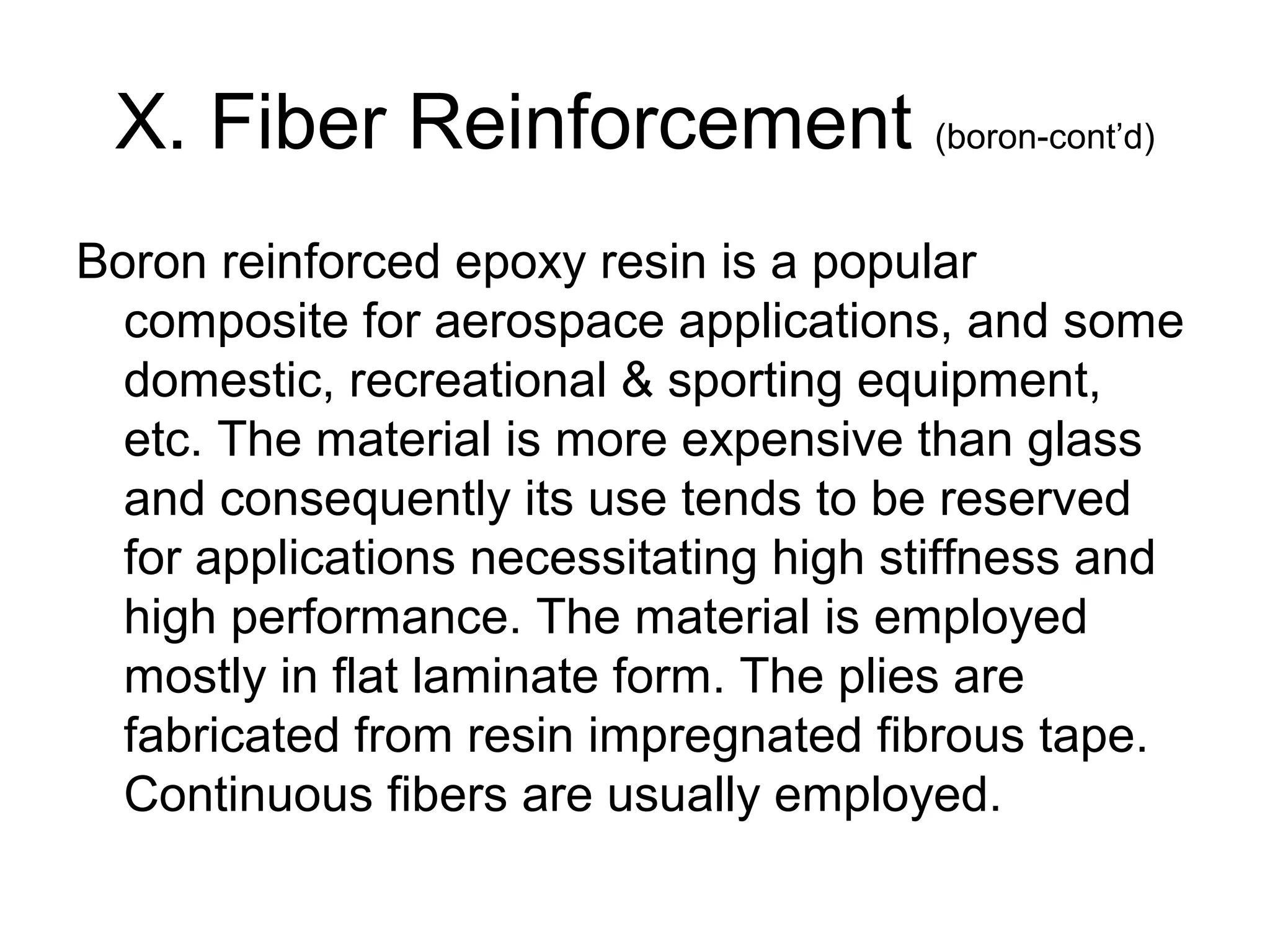 X. Fiber Reinforcement (boron-cont’d)
Boron reinforced epoxy resin is a popular
composite for aerospace applications, and some
domestic, recreational & sporting equipment,
etc. The material is more expensive than glass
and consequently its use tends to be reserved
for applications necessitating high stiffness and
high performance. The material is employed
mostly in flat laminate form. The plies are
fabricated from resin impregnated fibrous tape.
Continuous fibers are usually employed.
 