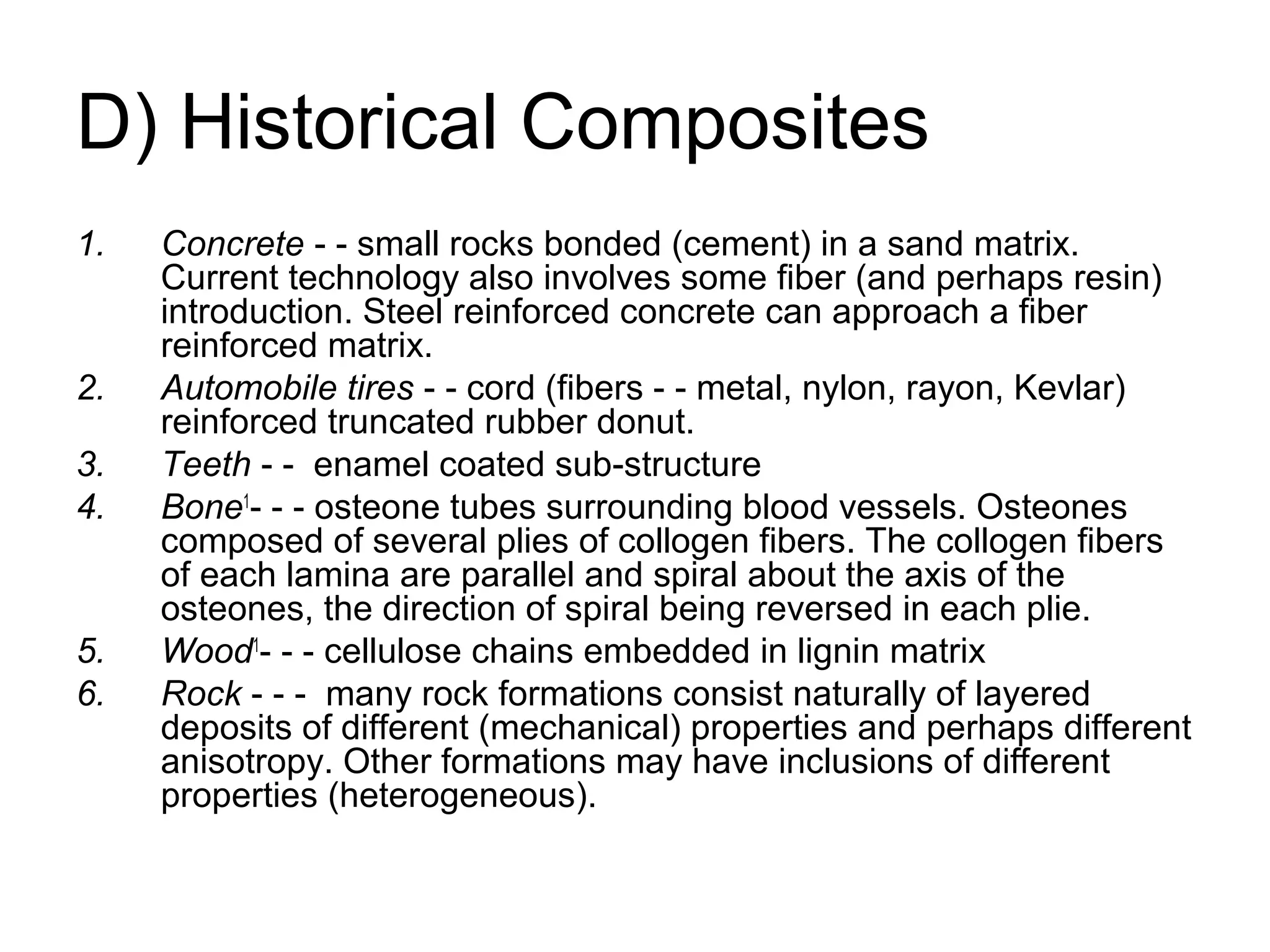 D) Historical Composites
1. Concrete - - small rocks bonded (cement) in a sand matrix.
Current technology also involves some fiber (and perhaps resin)
introduction. Steel reinforced concrete can approach a fiber
reinforced matrix.
2. Automobile tires - - cord (fibers - - metal, nylon, rayon, Kevlar)
reinforced truncated rubber donut.
3. Teeth - - enamel coated sub-structure
4. Bone1
- - - osteone tubes surrounding blood vessels. Osteones
composed of several plies of collogen fibers. The collogen fibers
of each lamina are parallel and spiral about the axis of the
osteones, the direction of spiral being reversed in each plie.
5. Wood1
- - - cellulose chains embedded in lignin matrix
6. Rock - - - many rock formations consist naturally of layered
deposits of different (mechanical) properties and perhaps different
anisotropy. Other formations may have inclusions of different
properties (heterogeneous).
 