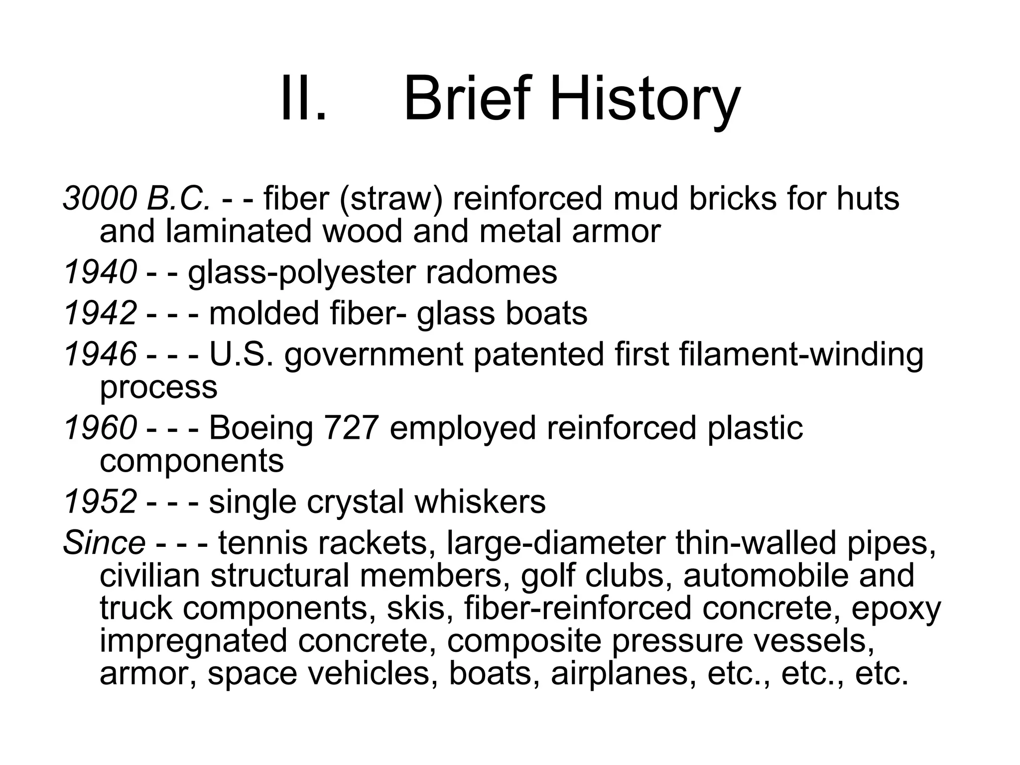 II. Brief History
3000 B.C. - - fiber (straw) reinforced mud bricks for huts
and laminated wood and metal armor
1940 - - glass-polyester radomes
1942 - - - molded fiber- glass boats
1946 - - - U.S. government patented first filament-winding
process
1960 - - - Boeing 727 employed reinforced plastic
components
1952 - - - single crystal whiskers
Since - - - tennis rackets, large-diameter thin-walled pipes,
civilian structural members, golf clubs, automobile and
truck components, skis, fiber-reinforced concrete, epoxy
impregnated concrete, composite pressure vessels,
armor, space vehicles, boats, airplanes, etc., etc., etc.
 