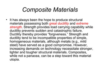 Composite Materials
• It has always been the hope to produce structural
materials possessing both great ductility and extreme
strength. Strength provides load carrying capability while
ductility prevents sudden and catastrophic failure.
Ductility thereby provides “forgiveness.” Strength and
ductility tend to be incompatible properties of simple,
homogeneous materials, although metals (e.g., mild
steel) have served as a good compromise. However,
increasing demands on technology necessitate stronger,
lighter and tougher structural materials. Composites,
while not a panacea, can be a step toward this material
utopia.
 