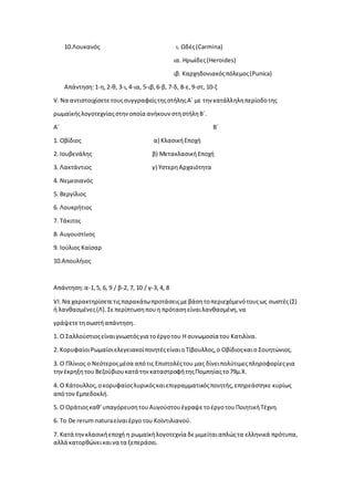 10.Λουκανός ι. Ωδές(Carmina)
ια. Ηρωίδες(Heroides)
ιβ. Καρχηδονιακόςπόλεμος(Punica)
Απάντηση:1-η,2-θ, 3-ι,4-ια, 5-ιβ, 6-β, 7-δ, 8-ε,9-στ, 10-ζ
V.Να αντιστοιχίσετετουςσυγγραφείςτηςστήληςΑ΄με την κατάλληληπερίοδοτης
ρωμαϊκήςλογοτεχνίαςστηνοποία ανήκουν στηστήληΒ΄.
Α΄ Β΄
1. Οβίδιος α) ΚλασικήΕποχή
2. Ιουβενάλης β) ΜετακλασικήΕποχή
3. Λακτάντιος γ) ΥστερηΑρχαιότητα
4. Νεμεσιανός
5. Βεργίλιος
6. Λουκρήτιος
7. Τάκιτος
8. Αυγουστίνος
9. Ιούλιος Καίσαρ
10.Απουλήιος
Απάντηση:α-1,5, 6, 9 / β-2, 7, 10 / γ-3, 4, 8
VI.Να χαρακτηρίσετετιςπαρακάτωπροτάσειςμεβάσητοπεριεχόμενότουςως σωστές(Σ)
ή λανθασμένες(Λ).Σεπερίπτωσηπουη πρότασηείναιλανθασμένη,να
γράψετετησωστήαπάντηση.
1. Ο Σαλλούστιοςείναιγνωστόςγια τοέργοτου Η συνωμοσία του Κατιλίνα.
2. ΚορυφαίοιΡωμαίοιελεγειακοίποιητέςείναιοΤίβουλλος,ο Οβίδιοςκαιο Σουητώνιος.
3. Ο Πλίνιος ο Νεότεροςμέσα απότις Επιστολέςτου μας δίνειπολύτιμεςπληροφορίεςγια
τηνέκρηξητου Βεζούβιουκατά τηνκαταστροφήτηςΠομπηίαςτο79μ.Χ.
4. Ο Κάτουλλος,οκορυφαίοςλυρικόςκαιεπιγραμματικόςποιητής,επηρεάστηκε κυρίως
απότον Εμπεδοκλή.
5. Ο Οράτιοςκαθ’υπαγόρευσητουΑυγούστουέγραψετοέργοτουΠοιητικήΤέχνη.
6. Το De rerum naturaείναιέργοτου Κοϊντιλιανού.
7. Κατά τηνκλασικήεποχή η ρωμαϊκήλογοτεχνία δεμιμείταιαπλώςτα ελληνικά πρότυπα,
αλλά κατορθώνεικαινα τα ξεπεράσει.
 