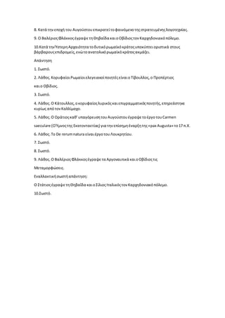 8. Κατά τηνεποχή του Αυγούστουεπικρατείτοφαινόμενοτηςστρατευμένηςλογοτεχνίας.
9. Ο ΒαλέριοςΦλάκκοςέγραψετηΘηβαΐδα καιοΟβίδιοςτον Καρχηδονιακόπόλεμο.
10.Κατά τηνΎστερηΑρχαιότητα τοδυτικόρωμαϊκόκράτοςυποκύπτειοριστικά στους
βάρβαρουςεπιδρομείς,ενώτοανατολικόρωμαϊκόκράτοςακμάζει.
Απάντηση
1. Σωστό.
2. Λάθος.ΚορυφαίοιΡωμαίοιελεγειακοίποιητέςείναιοΤίβουλλος,ο Προπέρτιος
καιο Οβίδιος.
3. Σωστό.
4. Λάθος.Ο Κάτουλλος,οκορυφαίοςλυρικόςκαιεπιγραμματικόςποιητής,επηρεάστηκε
κυρίως απότονΚαλλίμαχο.
5. Λάθος.Ο Οράτιοςκαθ’υπαγόρευσητουΑυγούστουέγραψετοέργοτουCarmen
saeculare (ΟΎμνοςτης Εκατονταετίας) για την επίσημηέναρξητης«pax Augusta» το17 π.Χ.
6. Λάθος.Το De rerumnatura είναιέργοτουΛουκρητίου.
7. Σωστό.
8. Σωστό.
9. Λάθος.Ο ΒαλέριοςΦλάκκοςέγραψετα Αργοναυτικά καιοΟβίδιοςτις
Μεταμορφώσεις.
Εναλλακτικήσωστήαπάντηση:
Ο ΣτάτιοςέγραψετηΘηβαΐδα καιοΣίλιοςΙταλικόςτον Καρχηδονιακόπόλεμο.
10.Σωστό.
 