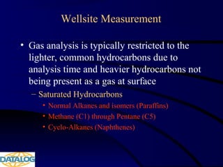 Wellsite Measurement
• Gas analysis is typically restricted to the
lighter, common hydrocarbons due to
analysis time and heavier hydrocarbons not
being present as a gas at surface
– Saturated Hydrocarbons
• Normal Alkanes and isomers (Paraffins)
• Methane (C1) through Pentane (C5)
• Cyclo-Alkanes (Naphthenes)
 