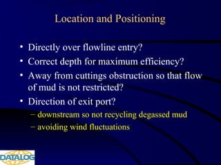Location and Positioning
• Directly over flowline entry?
• Correct depth for maximum efficiency?
• Away from cuttings obstruction so that flow
of mud is not restricted?
• Direction of exit port?
– downstream so not recycling degassed mud
– avoiding wind fluctuations
 
