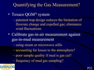 Quantifying the Gas Measurement?
• Texaco QGMTM
system
– patented trap design reduces the limitation of
flowrate change and expelled gas; eliminates
wind fluctuations
• Calibrate gas-in-air measurement against
gas-in-mud measurement
– using steam or microwave stills
– accounting for losses to the atmosphere?
– poor sample quality if mud is gas cut?
– frequency of mud gas sampling?
P22
 