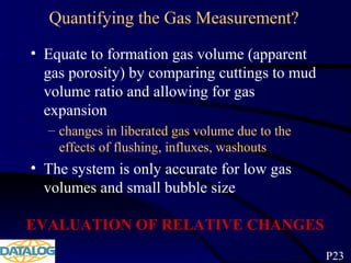 Quantifying the Gas Measurement?
• Equate to formation gas volume (apparent
gas porosity) by comparing cuttings to mud
volume ratio and allowing for gas
expansion
– changes in liberated gas volume due to the
effects of flushing, influxes, washouts
• The system is only accurate for low gas
volumes and small bubble size
EVALUATION OF RELATIVE CHANGES
P23
 