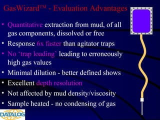 GasWizardTM
- Evaluation Advantages
• Quantitative extraction from mud, of all
gas components, dissolved or free
• Response 6x faster than agitator traps
• No ‘trap loading’ leading to erroneously
high gas values
• Minimal dilution - better defined shows
• Excellent depth resolution
• Not affected by mud density/viscosity
• Sample heated - no condensing of gas
 