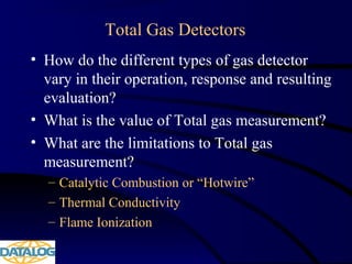 Total Gas Detectors
• How do the different types of gas detector
vary in their operation, response and resulting
evaluation?
• What is the value of Total gas measurement?
• What are the limitations to Total gas
measurement?
– Catalytic Combustion or “Hotwire”
– Thermal Conductivity
– Flame Ionization
 