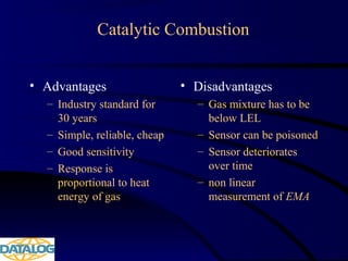 Catalytic Combustion
• Advantages
– Industry standard for
30 years
– Simple, reliable, cheap
– Good sensitivity
– Response is
proportional to heat
energy of gas
• Disadvantages
– Gas mixture has to be
below LEL
– Sensor can be poisoned
– Sensor deteriorates
over time
– non linear
measurement of EMA
 