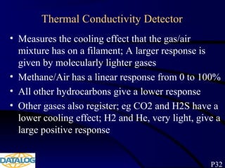 Thermal Conductivity Detector
• Measures the cooling effect that the gas/air
mixture has on a filament; A larger response is
given by molecularly lighter gases
• Methane/Air has a linear response from 0 to 100%
• All other hydrocarbons give a lower response
• Other gases also register; eg CO2 and H2S have a
lower cooling effect; H2 and He, very light, give a
large positive response
P32
 