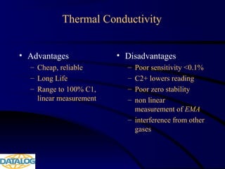 Thermal Conductivity
• Advantages
– Cheap, reliable
– Long Life
– Range to 100% C1,
linear measurement
• Disadvantages
– Poor sensitivity <0.1%
– C2+ lowers reading
– Poor zero stability
– non linear
measurement of EMA
– interference from other
gases
 