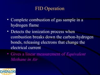 FID Operation
• Complete combustion of gas sample in a
hydrogen flame
• Detects the ionization process when
combustion breaks down the carbon-hydrogen
bonds, releasing electrons that change the
electrical current
• Gives a linear measurement of Equivalent
Methane in Air
 