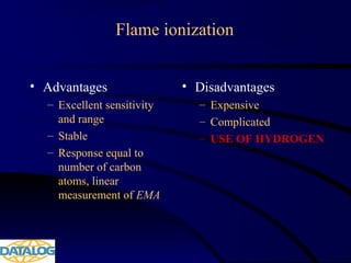 Flame ionization
• Advantages
– Excellent sensitivity
and range
– Stable
– Response equal to
number of carbon
atoms, linear
measurement of EMA
• Disadvantages
– Expensive
– Complicated
– USE OF HYDROGEN
 