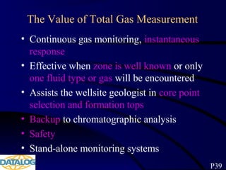 The Value of Total Gas Measurement
• Continuous gas monitoring, instantaneous
response
• Effective when zone is well known or only
one fluid type or gas will be encountered
• Assists the wellsite geologist in core point
selection and formation tops
• Backup to chromatographic analysis
• Safety
• Stand-alone monitoring systems
P39
 