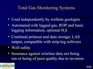Total Gas Monitoring Systems
• Used independently by wellsite geologist
• Automated with lagged gas, ROP and basic
logging information, optional H2S
• Continual printout and data storage; LAS
output, compatible with strip-log software
• Well safety
• Insurance against wireline data not being
run or being of poor quality due to invasion
P40
 