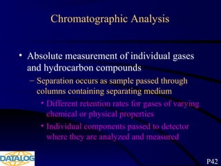 Chromatographic Analysis
• Absolute measurement of individual gases
and hydrocarbon compounds
– Separation occurs as sample passed through
columns containing separating medium
• Different retention rates for gases of varying
chemical or physical properties
• Individual components passed to detector
where they are analyzed and measured
P42
 