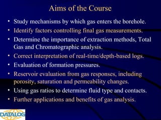 Aims of the Course
• Study mechanisms by which gas enters the borehole.
• Identify factors controlling final gas measurements.
• Determine the importance of extraction methods, Total
Gas and Chromatographic analysis.
• Correct interpretation of real-time/depth-based logs.
• Evaluation of formation pressures.
• Reservoir evaluation from gas responses, including
porosity, saturation and permeability changes.
• Using gas ratios to determine fluid type and contacts.
• Further applications and benefits of gas analysis.
 