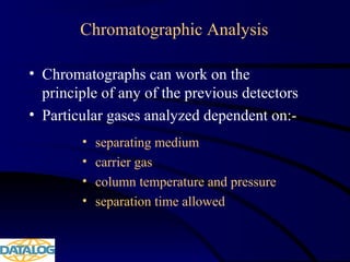 Chromatographic Analysis
• Chromatographs can work on the
principle of any of the previous detectors
• Particular gases analyzed dependent on:-
• separating medium
• carrier gas
• column temperature and pressure
• separation time allowed
 