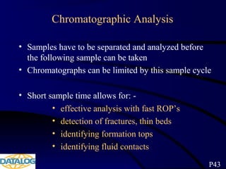 Chromatographic Analysis
• Samples have to be separated and analyzed before
the following sample can be taken
• Chromatographs can be limited by this sample cycle
• Short sample time allows for: -
• effective analysis with fast ROP’s
• detection of fractures, thin beds
• identifying formation tops
• identifying fluid contacts
P43
 