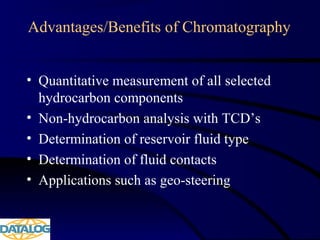 Advantages/Benefits of Chromatography
• Quantitative measurement of all selected
hydrocarbon components
• Non-hydrocarbon analysis with TCD’s
• Determination of reservoir fluid type
• Determination of fluid contacts
• Applications such as geo-steering
 