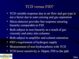 TCD versus FID?
• TCD variable response due to air flow and gas type is
not a factor due to auto-zeroing and gas separation
• Micro-detector provides fast response ensuring
linearity comparable to FID
• Both subject to non-linearity as a result of gas
viscosity and entry into columns
• Both subject to amplifier and column saturation
• FID’s requirement of hydrogen supply
• Measurement of non-hydrocarbons with TCD
• TCD lower sensitivity is 10ppm, FID to the ppb.
P44
 