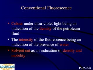 Conventional Fluorescence
• Colour under ultra-violet light being an
indication of the density of the petroleum
fluid
• The intensity of the fluorescence being an
indication of the presence of water
• Solvent cut as an indication of density and
mobility
P225/228
 