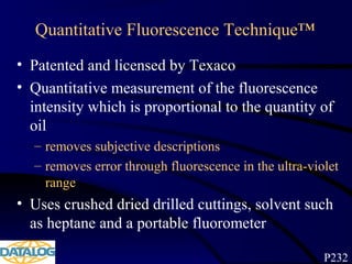 Quantitative Fluorescence Technique™
• Patented and licensed by Texaco
• Quantitative measurement of the fluorescence
intensity which is proportional to the quantity of
oil
– removes subjective descriptions
– removes error through fluorescence in the ultra-violet
range
• Uses crushed dried drilled cuttings, solvent such
as heptane and a portable fluorometer
P232
 