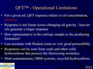 QFT™ - Operational Limitations
• For a given oil, QFT response relates to oil concentration,
however:
• Response is not linear across changing oil gravity - heavier
oils generate a larger response
• How representative is the cuttings sample to the producing
formation?
• Less accurate with flushed zones or very good permeability
• Responses can be seen from coals and other solid
hydrocarbons that possess the fluorescing aromatics
• Mud contamination, OBM systems, recycled hydrocarbons
P234
 