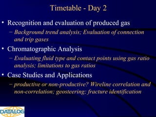 Timetable - Day 2
• Recognition and evaluation of produced gas
– Background trend analysis; Evaluation of connection
and trip gases
• Chromatographic Analysis
– Evaluating fluid type and contact points using gas ratio
analysis; limitations to gas ratios
• Case Studies and Applications
– productive or non-productive? Wireline correlation and
non-correlation; geosteering; fracture identification
 