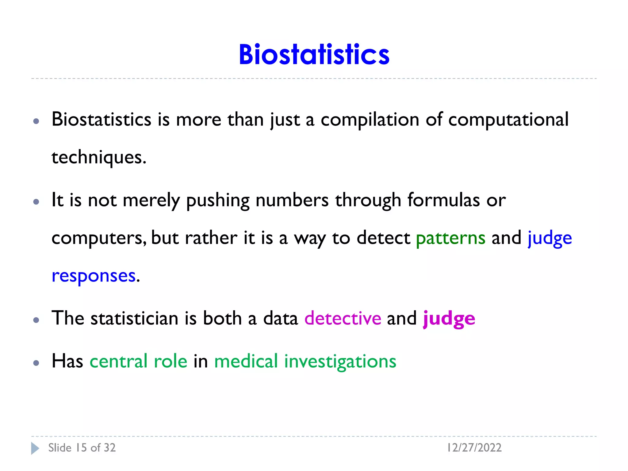 Biostatistics
• Biostatistics is more than just a compilation of computational
techniques.
• It is not merely pushing numbers through formulas or
computers, but rather it is a way to detect patterns and judge
responses.
• The statistician is both a data detective and judge
• Has central role in medical investigations
12/27/2022
Slide 15 of 32
 