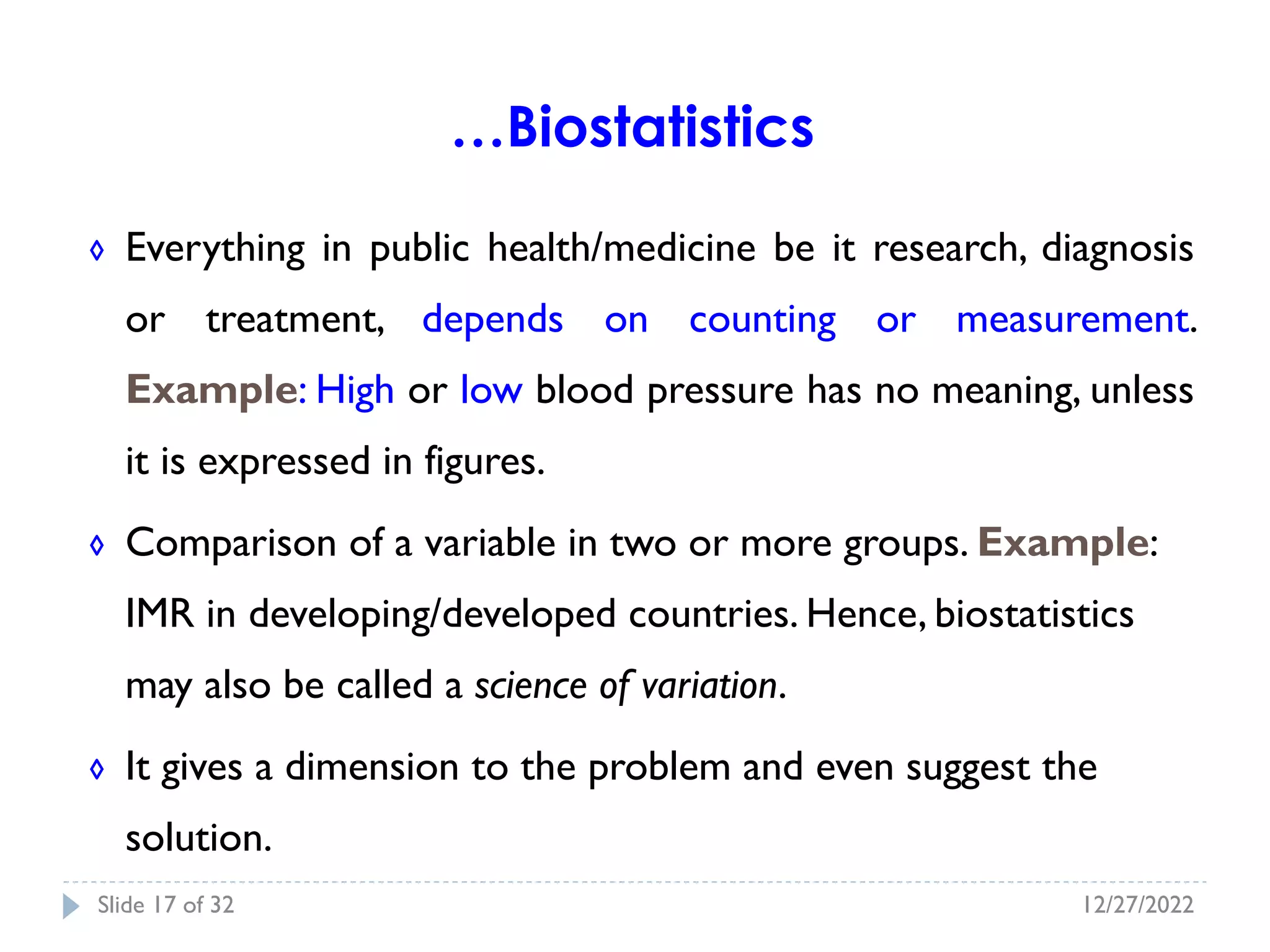 ◊ Everything in public health/medicine be it research, diagnosis
or treatment, depends on counting or measurement.
Example: High or low blood pressure has no meaning, unless
it is expressed in figures.
◊ Comparison of a variable in two or more groups. Example:
IMR in developing/developed countries. Hence, biostatistics
may also be called a science of variation.
◊ It gives a dimension to the problem and even suggest the
solution.
…Biostatistics
12/27/2022
Slide 17 of 32
 