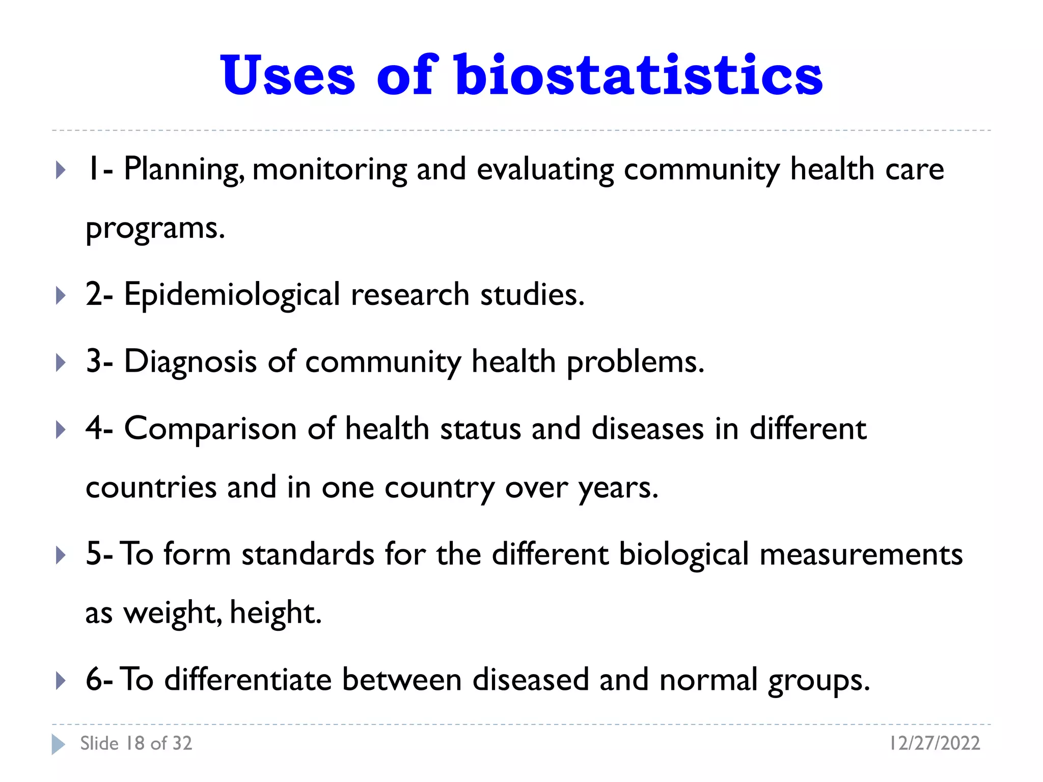 Uses of biostatistics
 1- Planning, monitoring and evaluating community health care
programs.
 2- Epidemiological research studies.
 3- Diagnosis of community health problems.
 4- Comparison of health status and diseases in different
countries and in one country over years.
 5- To form standards for the different biological measurements
as weight, height.
 6- To differentiate between diseased and normal groups.
12/27/2022
Slide 18 of 32
 