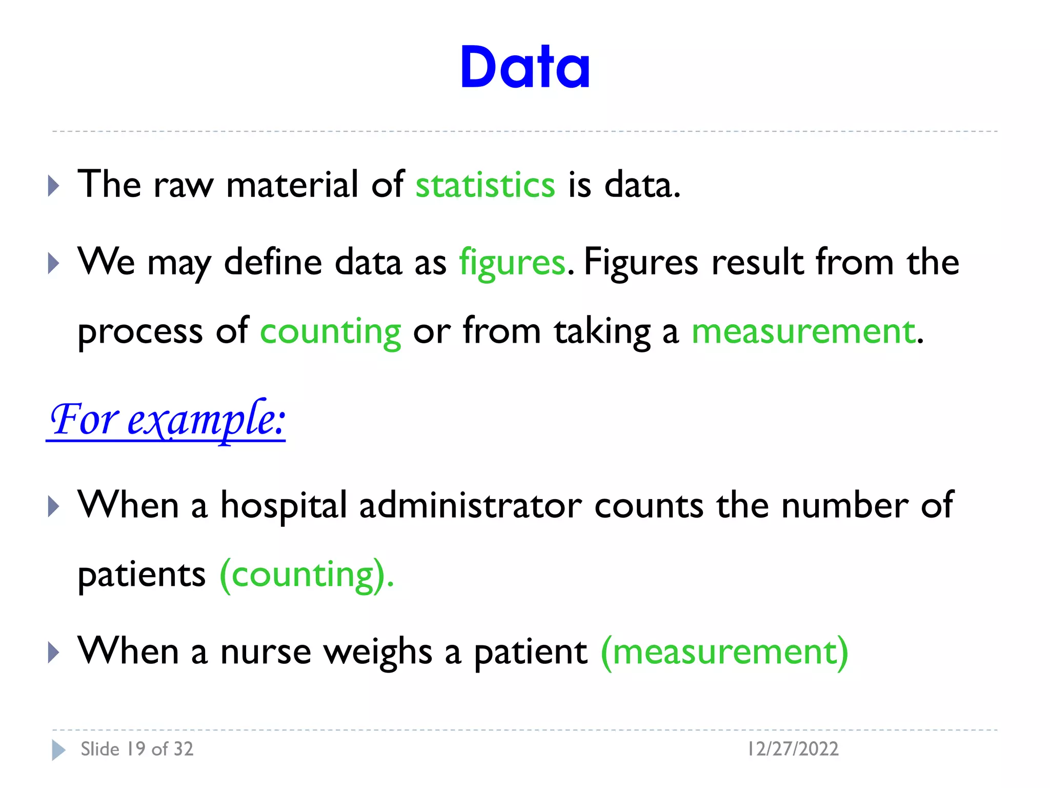Data
 The raw material of statistics is data.
 We may define data as figures. Figures result from the
process of counting or from taking a measurement.
For example:
 When a hospital administrator counts the number of
patients (counting).
 When a nurse weighs a patient (measurement)
12/27/2022
Slide 19 of 32
 