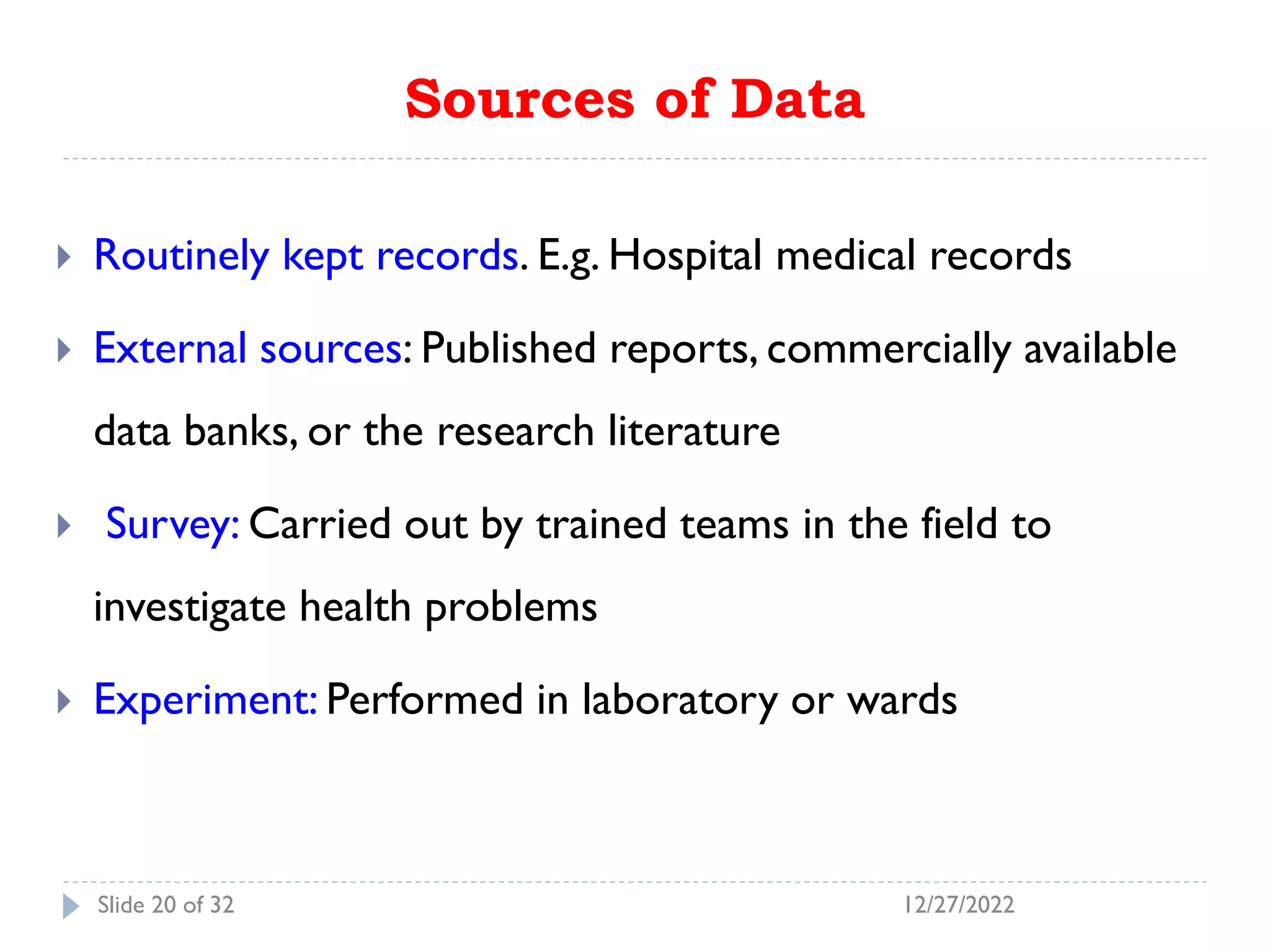 Sources of Data
 Routinely kept records. E.g. Hospital medical records
 External sources: Published reports, commercially available
data banks, or the research literature
 Survey: Carried out by trained teams in the field to
investigate health problems
 Experiment: Performed in laboratory or wards
12/27/2022
Slide 20 of 32
 