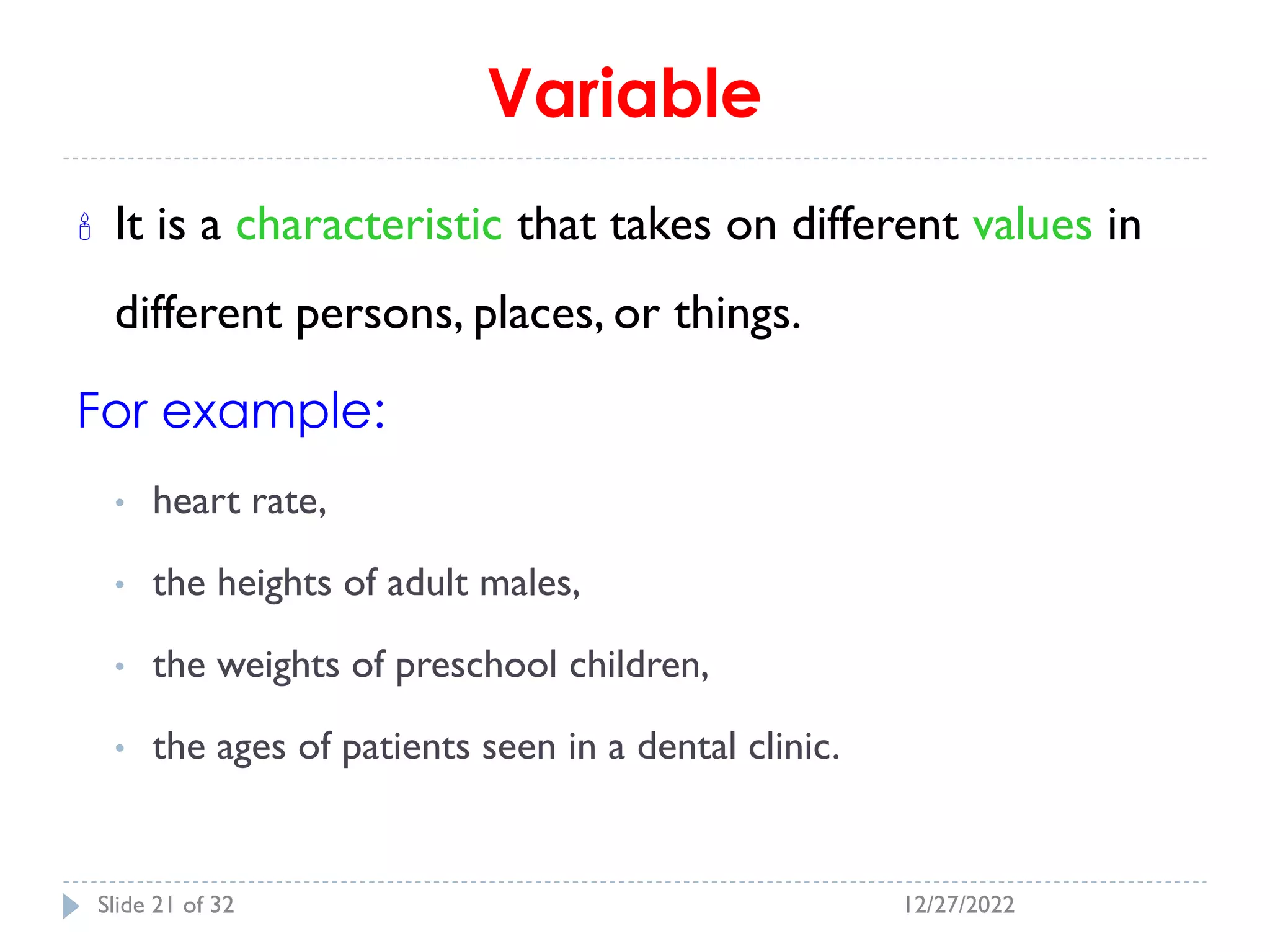 Variable
 It is a characteristic that takes on different values in
different persons, places, or things.
For example:
• heart rate,
• the heights of adult males,
• the weights of preschool children,
• the ages of patients seen in a dental clinic.
12/27/2022
Slide 21 of 32
 