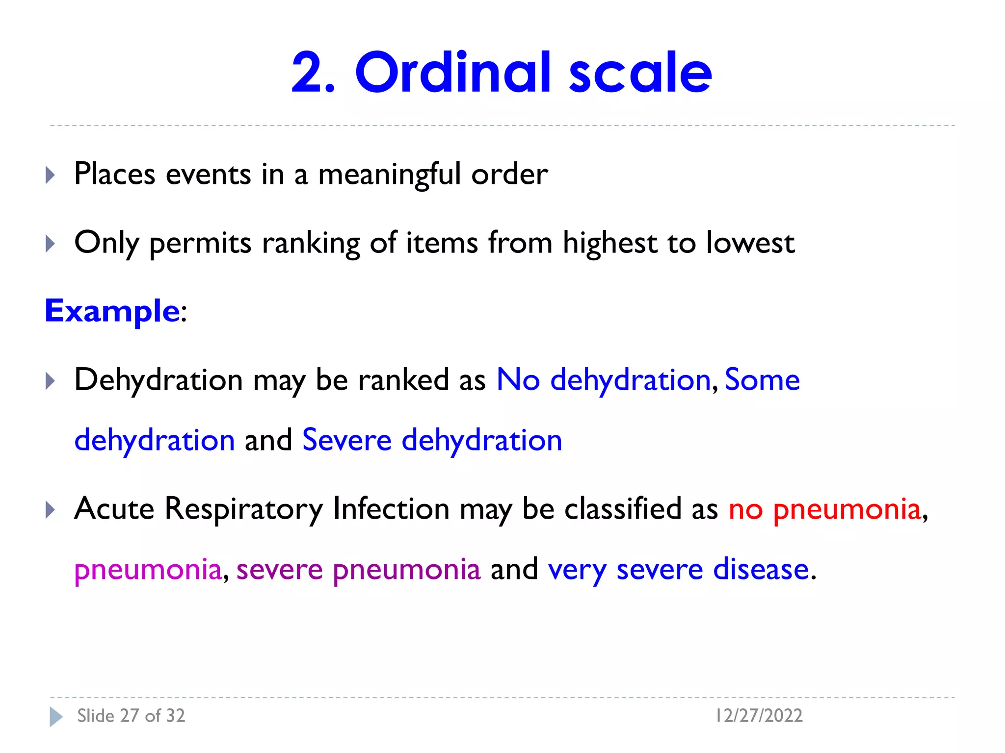 2. Ordinal scale
 Places events in a meaningful order
 Only permits ranking of items from highest to lowest
Example:
 Dehydration may be ranked as No dehydration, Some
dehydration and Severe dehydration
 Acute Respiratory Infection may be classified as no pneumonia,
pneumonia, severe pneumonia and very severe disease.
12/27/2022
Slide 27 of 32
 
