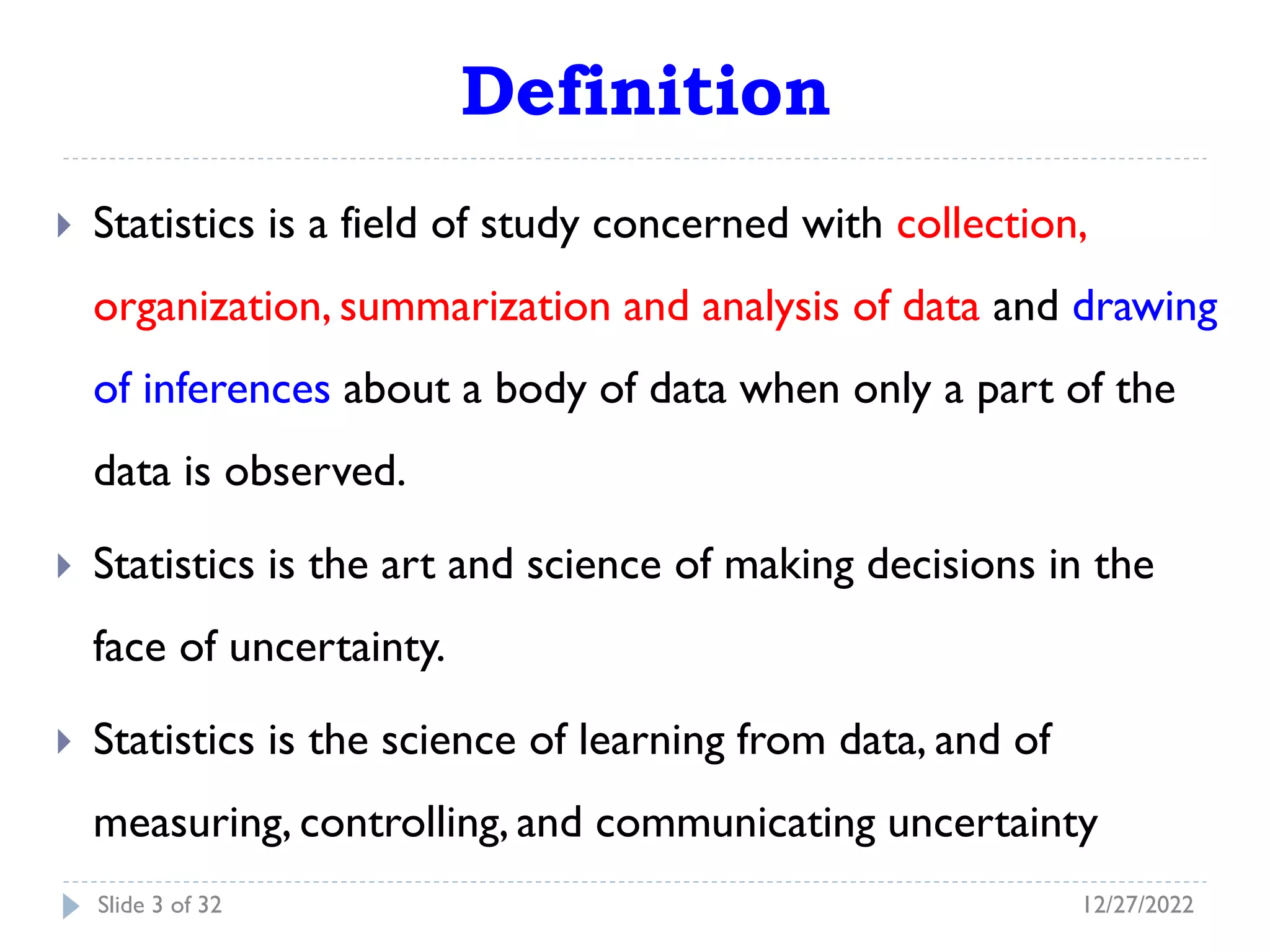Definition
 Statistics is a field of study concerned with collection,
organization, summarization and analysis of data and drawing
of inferences about a body of data when only a part of the
data is observed.
 Statistics is the art and science of making decisions in the
face of uncertainty.
 Statistics is the science of learning from data, and of
measuring, controlling, and communicating uncertainty
12/27/2022
Slide 3 of 32
 