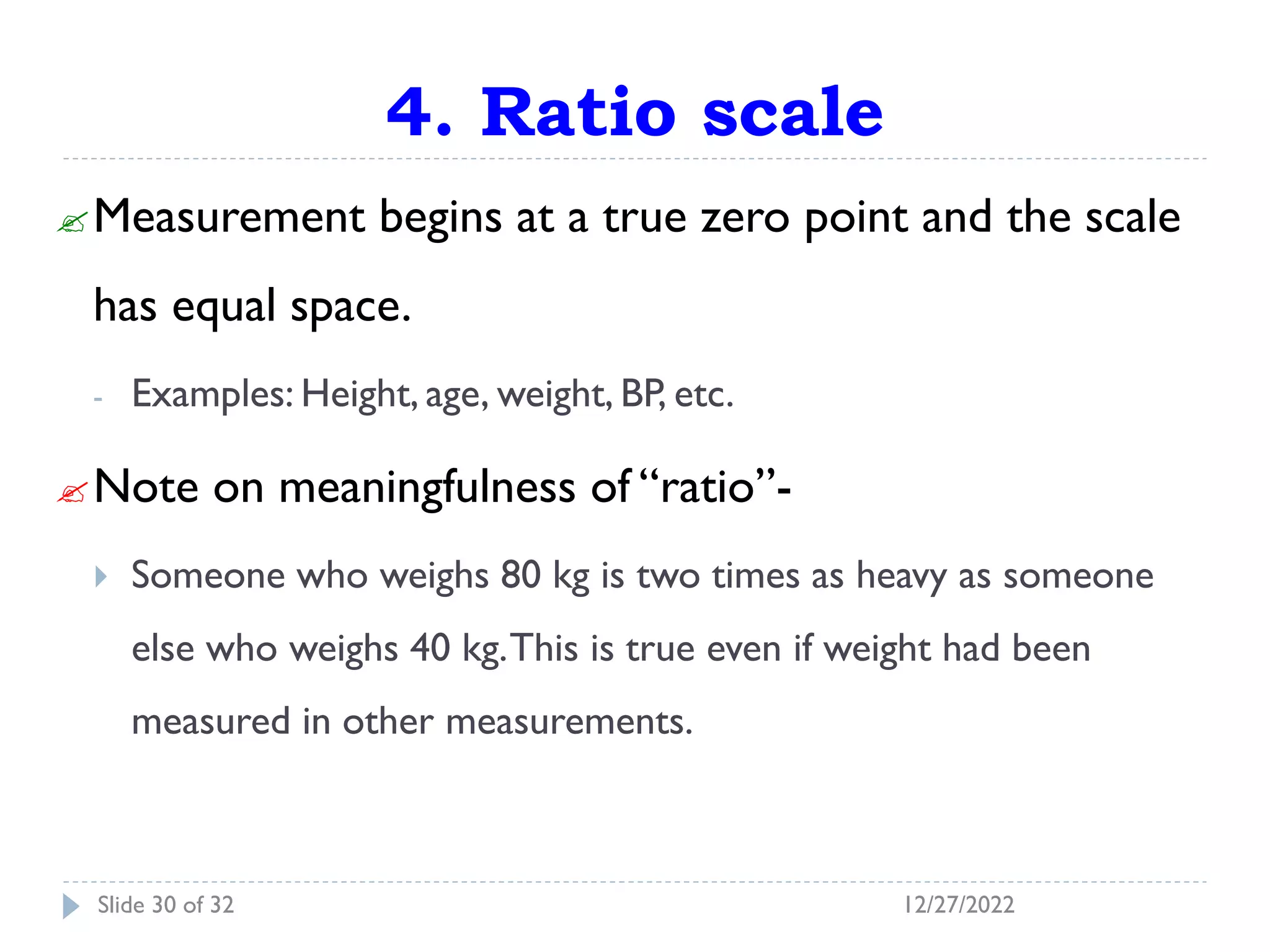 4. Ratio scale
Measurement begins at a true zero point and the scale
has equal space.
- Examples: Height, age, weight, BP, etc.
Note on meaningfulness of “ratio”-
 Someone who weighs 80 kg is two times as heavy as someone
else who weighs 40 kg.This is true even if weight had been
measured in other measurements.
12/27/2022
Slide 30 of 32
 