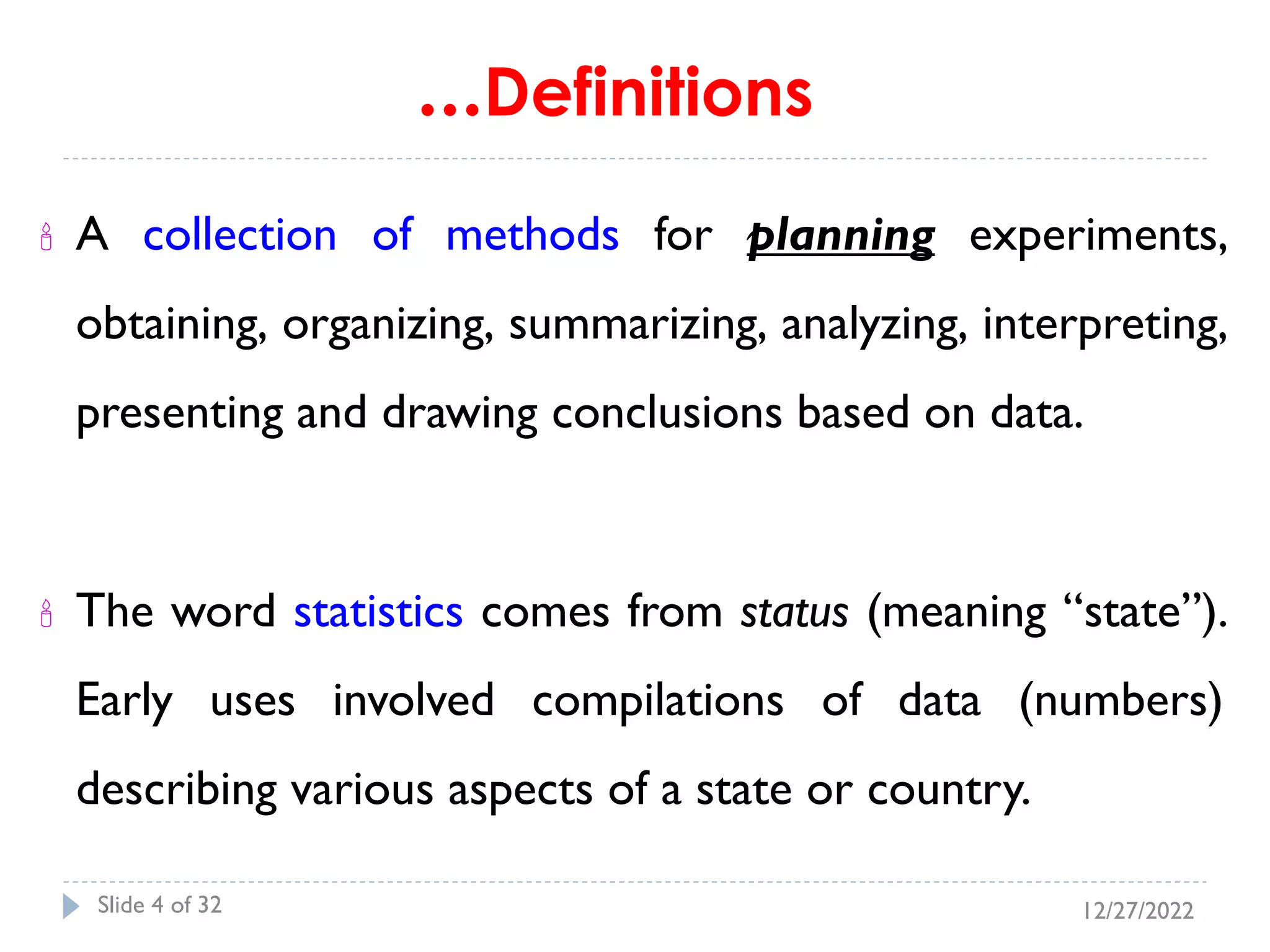 …Definitions
 A collection of methods for planning experiments,
obtaining, organizing, summarizing, analyzing, interpreting,
presenting and drawing conclusions based on data.
 The word statistics comes from status (meaning “state”).
Early uses involved compilations of data (numbers)
describing various aspects of a state or country.
12/27/2022
Slide 4 of 32
 