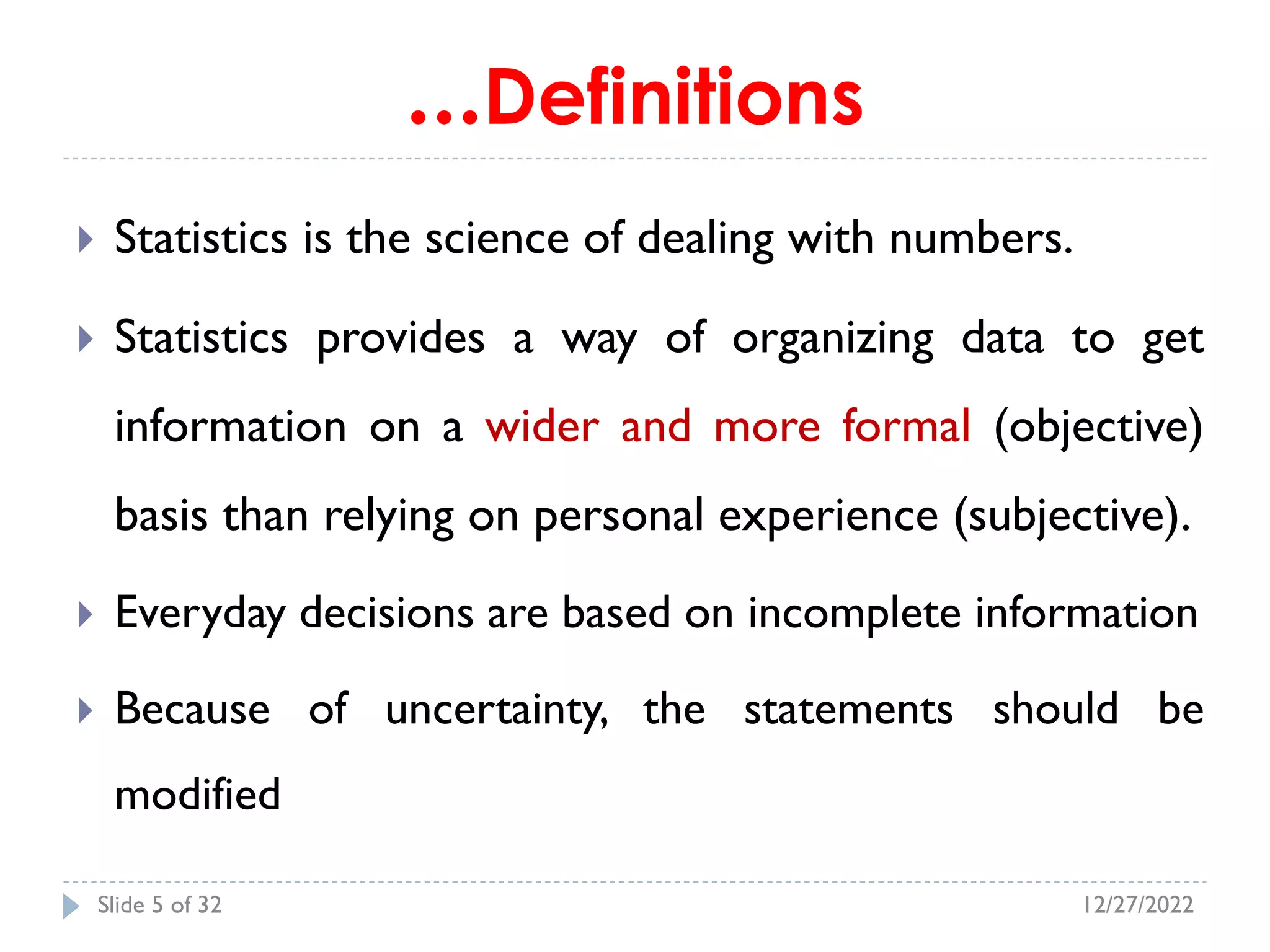 …Definitions
 Statistics is the science of dealing with numbers.
 Statistics provides a way of organizing data to get
information on a wider and more formal (objective)
basis than relying on personal experience (subjective).
 Everyday decisions are based on incomplete information
 Because of uncertainty, the statements should be
modified
12/27/2022
Slide 5 of 32
 
