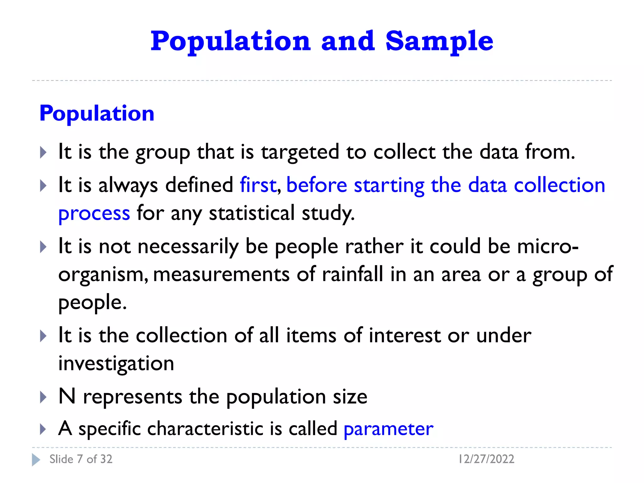 Population and Sample
Population
 It is the group that is targeted to collect the data from.
 It is always defined first, before starting the data collection
process for any statistical study.
 It is not necessarily be people rather it could be micro-
organism, measurements of rainfall in an area or a group of
people.
 It is the collection of all items of interest or under
investigation
 N represents the population size
 A specific characteristic is called parameter
12/27/2022
Slide 7 of 32
 