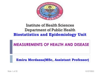 MEASUREMENTS OF HEALTH AND DISEASE
Emiru Merdassa(MSc, Assistant Professor)
Institute of Health Sciences
Department of Public Health
Biostatistics and Epidemiology Unit
12/27/2022
Slide 1 of 32
 
