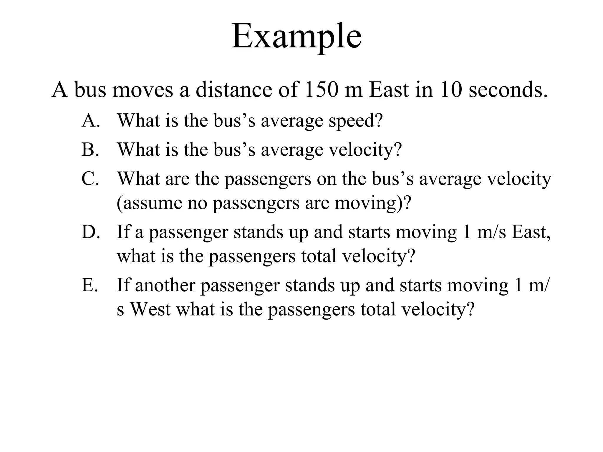 Example A bus moves a distance of 150 m East in 10 seconds. What is the bus’s average speed? What is the bus’s average velocity? What are the passengers on the bus’s average velocity (assume no passengers are moving)? If a passenger stands up and starts moving 1 m/s East, what is the passengers total velocity? If another passenger stands up and starts moving 1 m/s West what is the passengers total velocity? 